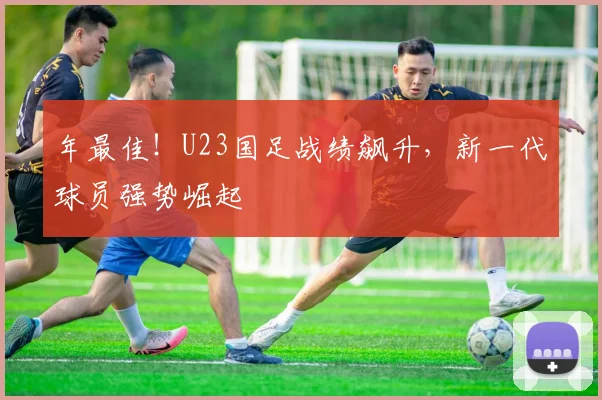 年最佳！U23国足战绩飙升，新一代球员强势崛起