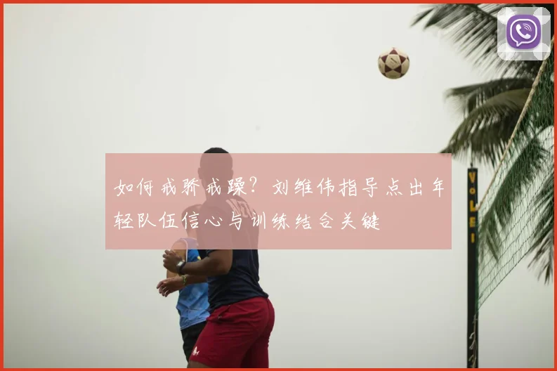 如何戒骄戒躁?刘维伟指导点出年轻队伍信心与训练结合关键