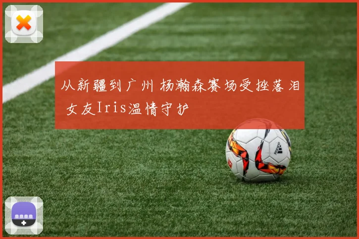 从新疆到广州 杨瀚森赛场受挫落泪 女友Iris温情守护