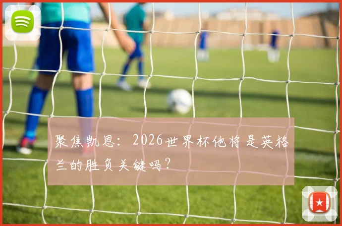 聚焦凯恩：2026世界杯他将是英格兰的胜负关键吗？