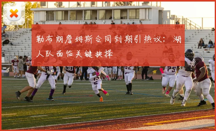 勒布朗詹姆斯合同到期引热议:湖人队面临关键抉择