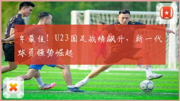 年最佳！U23国足战绩飙升，新一代球员强势崛起