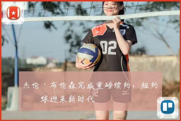 杰伦·布伦森完成重磅续约，纽约篮球迎来新时代