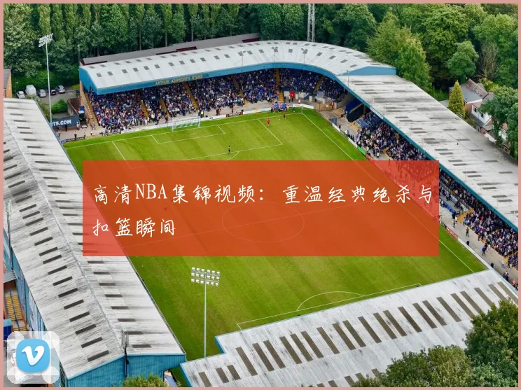 高清NBA集锦视频：重温经典绝杀与扣篮瞬间