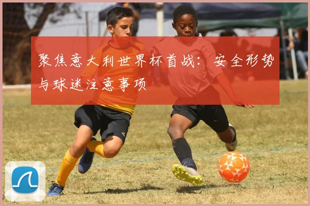 聚焦意大利世界杯首战：安全形势与球迷注意事项