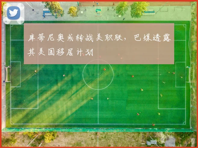 库蒂尼奥或转战美职联，巴媒透露其美国移居计划