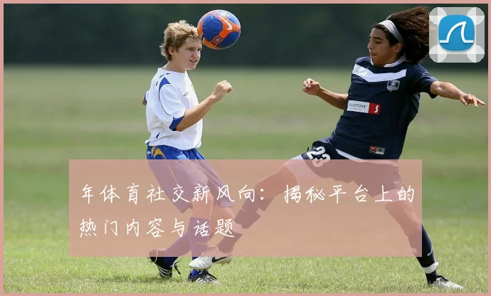 年体育社交新风向：揭秘平台上的热门内容与话题