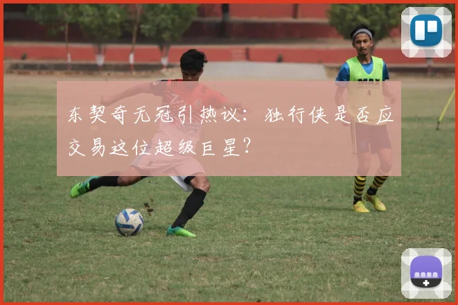 东契奇无冠引热议：独行侠是否应交易这位超级巨星？