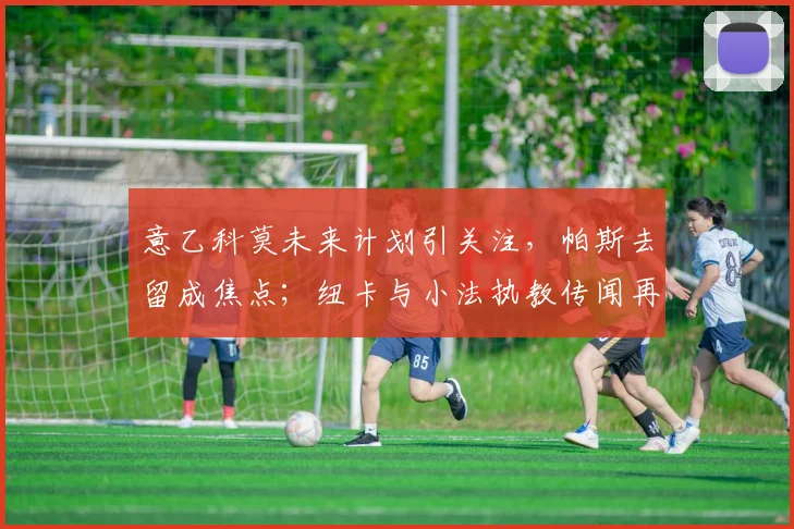 意乙科莫未来计划引关注，帕斯去留成焦点；纽卡与小法执教传闻再起新动态