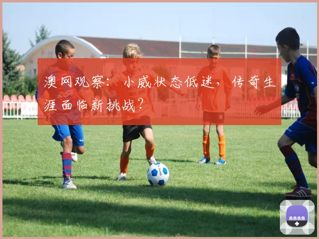 澳网观察:小威状态低迷,传奇生涯面临新挑战?